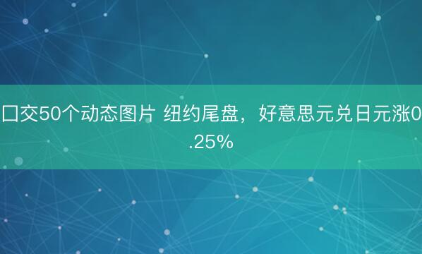 囗交50个动态图片 纽约尾盘，好意思元兑日元涨0.25%