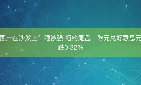 国产在沙发上午睡被强 纽约尾盘，欧元兑好意思元跌0.32%