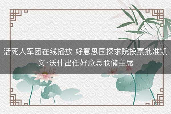 活死人军团在线播放 好意思国探求院投票批准凯文·沃什出任好意思联储主席