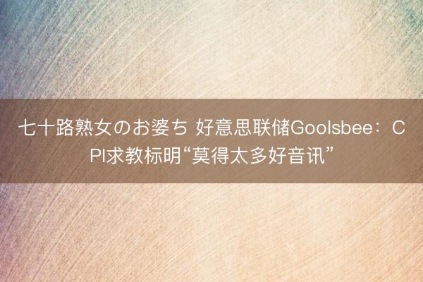 七十路熟女のお婆ち 好意思联储Goolsbee：CPI求教标明“莫得太多好音讯”