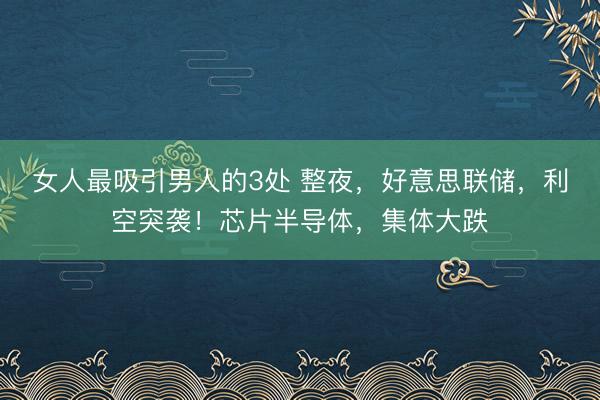 女人最吸引男人的3处 整夜，好意思联储，利空突袭！芯片半导体，集体大跌