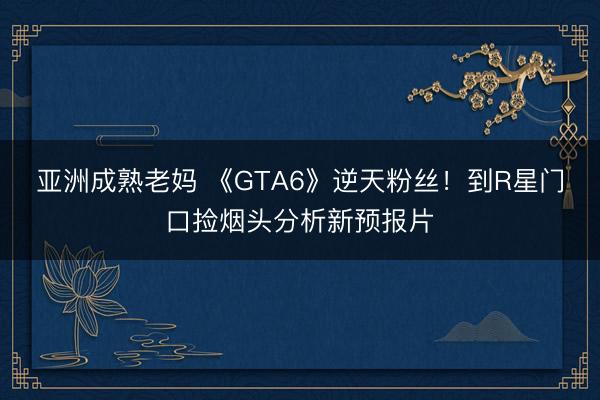亚洲成熟老妈 《GTA6》逆天粉丝！到R星门口捡烟头分析新预报片
