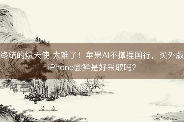 终结的炽天使 太难了！苹果AI不撑捏国行，买外版iPhone尝鲜是好采取吗？
