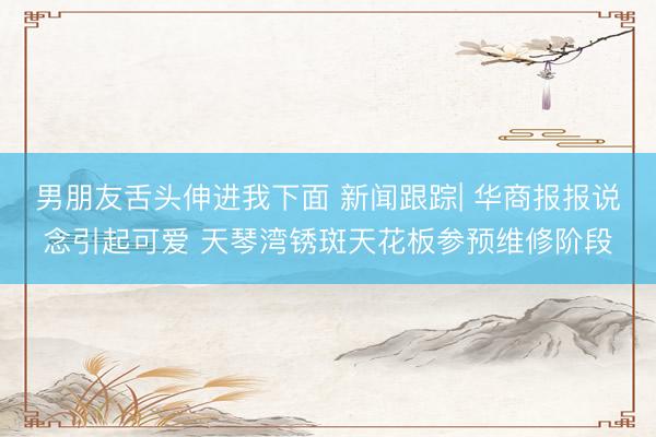 男朋友舌头伸进我下面 新闻跟踪| 华商报报说念引起可爱 天琴湾锈斑天花板参预维修阶段