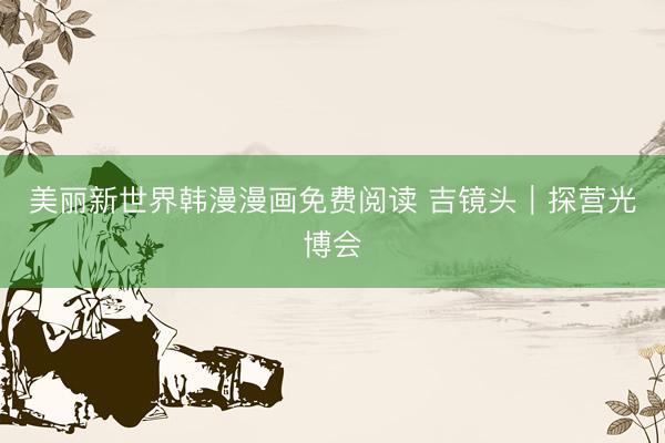 美丽新世界韩漫漫画免费阅读 吉镜头｜探营光博会
