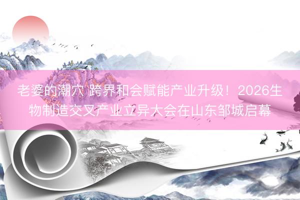 老婆的潮穴 跨界和会赋能产业升级！2026生物制造交叉产业立异大会在山东邹城启幕