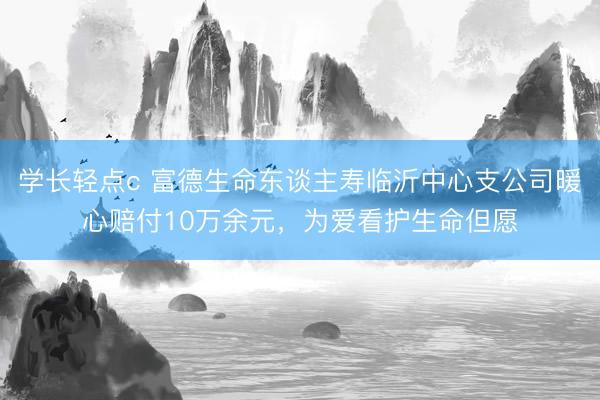 学长轻点c 富德生命东谈主寿临沂中心支公司暖心赔付10万余元，为爱看护生命但愿