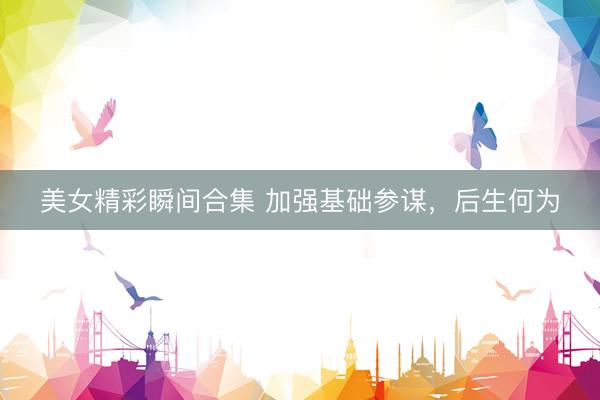 美女精彩瞬间合集 加强基础参谋，后生何为