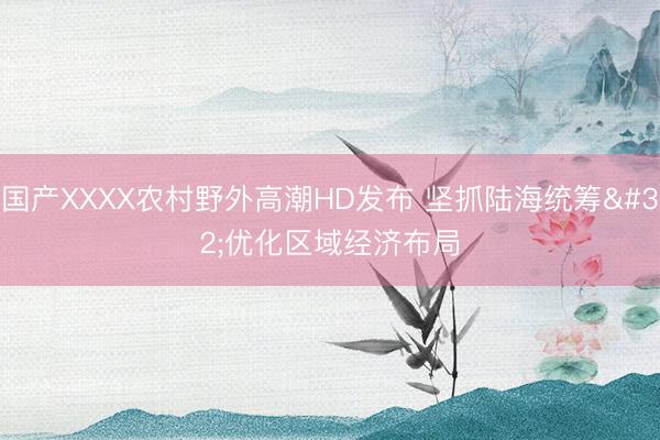 国产XXXX农村野外高潮HD发布 坚抓陆海统筹 优化区域经济布局