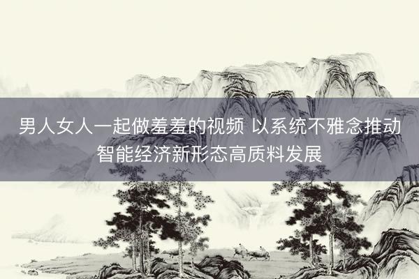 男人女人一起做羞羞的视频 以系统不雅念推动智能经济新形态高质料发展