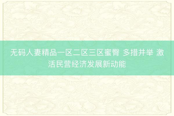 无码人妻精品一区二区三区蜜臀 多措并举 激活民营经济发展新动能