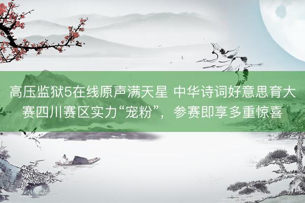 高压监狱5在线原声满天星 中华诗词好意思育大赛四川赛区实力“宠粉”，参赛即享多重惊喜
