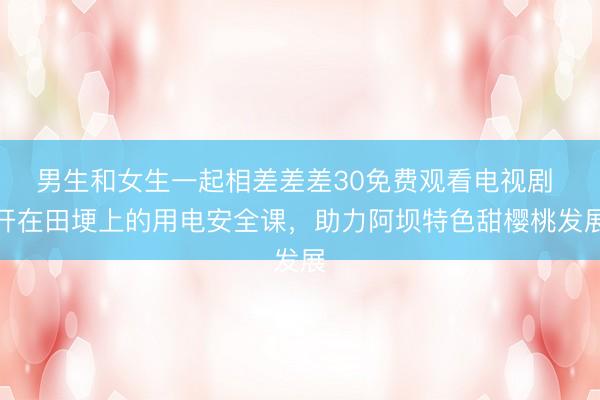 男生和女生一起相差差差30免费观看电视剧 开在田埂上的用电安全课，助力阿坝特色甜樱桃发展