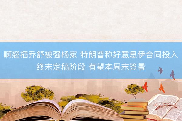 啊翘插乔舒被强杨家 特朗普称好意思伊合同投入终末定稿阶段 有望本周末签署