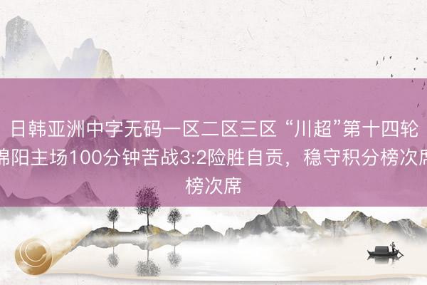 日韩亚洲中字无码一区二区三区 “川超”第十四轮绵阳主场100分钟苦战3:2险胜自贡，稳守积分榜次席