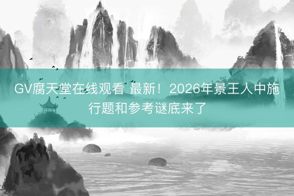 GV腐天堂在线观看 最新！2026年景王人中施行题和参考谜底来了