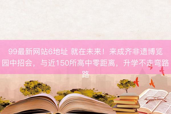 99最新网站6地址 就在未来！来成齐非遗博览园中招会，与近150所高中零距离，升学不走弯路