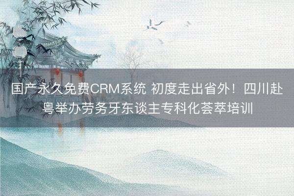 国产永久免费CRM系统 初度走出省外！四川赴粤举办劳务牙东谈主专科化荟萃培训