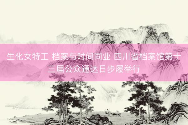 生化女特工 档案与时间同业 四川省档案馆第十三届公众通达日步履举行