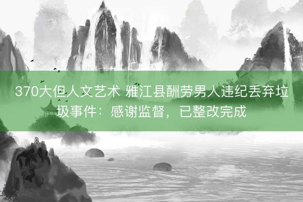 370大但人文艺术 雅江县酬劳男人违纪丢弃垃圾事件：感谢监督，已整改完成