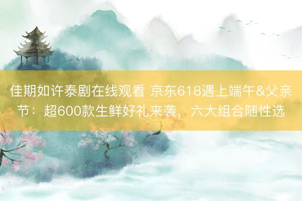 佳期如许泰剧在线观看 京东618遇上端午&父亲节：超600款生鲜好礼来袭，六大组合随性选
