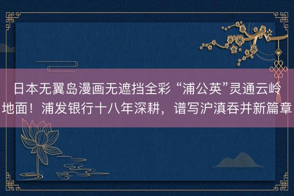 日本无翼岛漫画无遮挡全彩 “浦公英”灵通云岭地面！浦发银行十八年深耕，谱写沪滇吞并新篇章