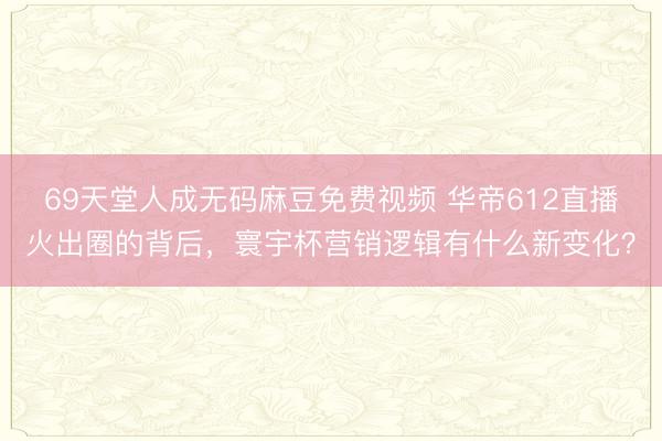 69天堂人成无码麻豆免费视频 华帝612直播火出圈的背后，寰宇杯营销逻辑有什么新变化？