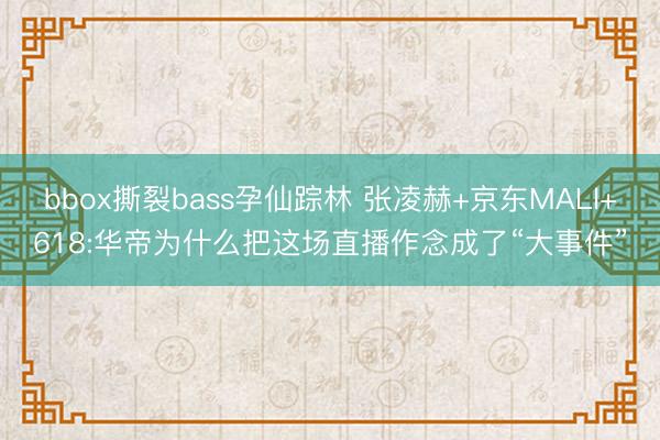 bbox撕裂bass孕仙踪林 张凌赫+京东MALl+618:华帝为什么把这场直播作念成了“大事件”