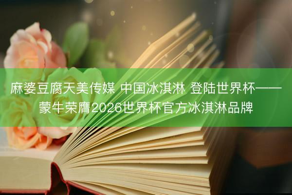 麻婆豆腐天美传媒 中国冰淇淋 登陆世界杯——蒙牛荣膺2026世界杯官方冰淇淋品牌
