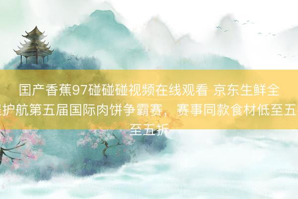囯产香蕉97碰碰碰视频在线观看 京东生鲜全程护航第五届国际肉饼争霸赛，赛事同款食材低至五折