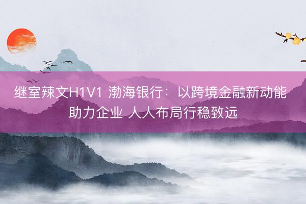 继室辣文H1V1 渤海银行：以跨境金融新动能 助力企业 人人布局行稳致远