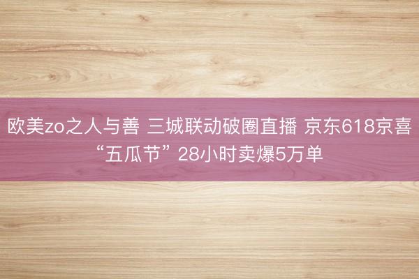 欧美zo之人与善 三城联动破圈直播 京东618京喜“五瓜节” 28小时卖爆5万单