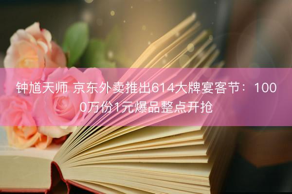 钟馗天师 京东外卖推出614大牌宴客节：1000万份1元爆品整点开抢