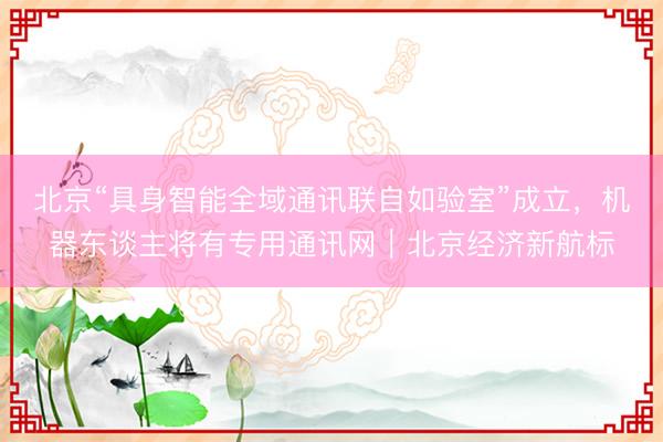 北京“具身智能全域通讯联自如验室”成立，机器东谈主将有专用通讯网｜北京经济新航标