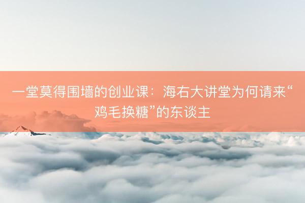一堂莫得围墙的创业课：海右大讲堂为何请来“鸡毛换糖”的东谈主