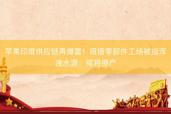 苹果印度供应链再爆雷！塔塔零部件工场被指浑浊水源：或将停产