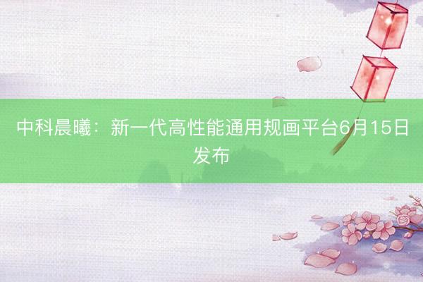 中科晨曦：新一代高性能通用规画平台6月15日发布