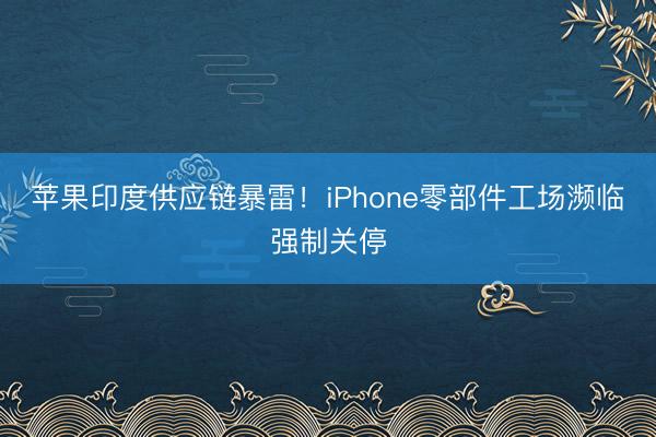 苹果印度供应链暴雷！iPhone零部件工场濒临强制关停