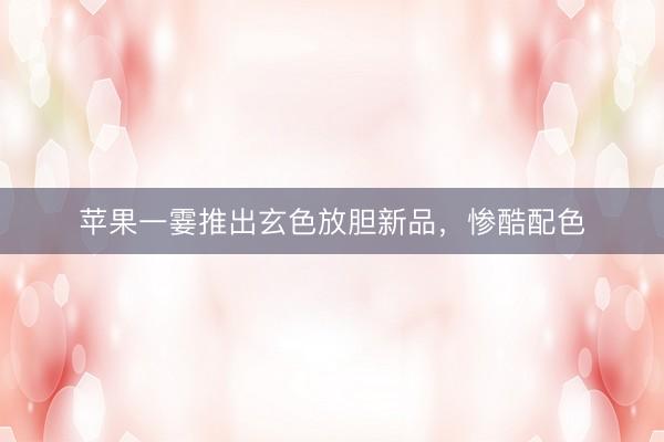 苹果一霎推出玄色放胆新品，惨酷配色