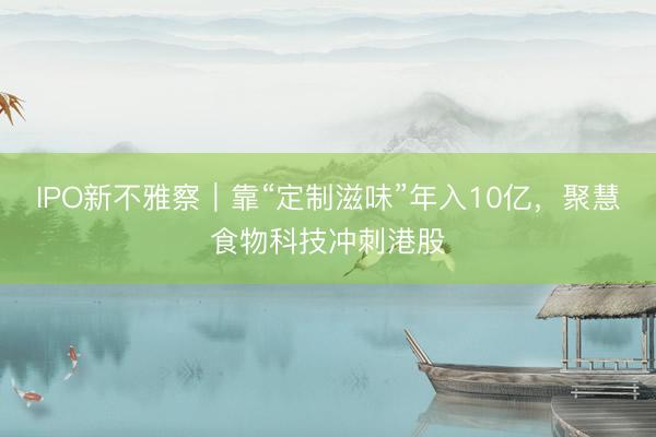 IPO新不雅察｜靠“定制滋味”年入10亿，聚慧食物科技冲刺港股