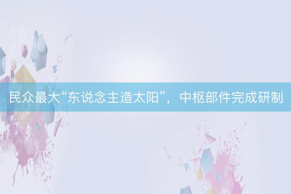 民众最大“东说念主造太阳”，中枢部件完成研制