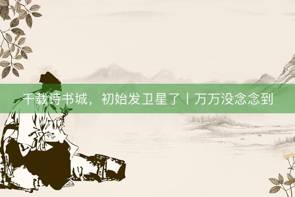 千载诗书城，初始发卫星了丨万万没念念到