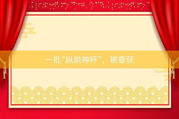 一批“纵脱神杯”，被查获