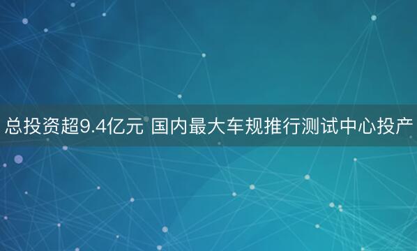 总投资超9.4亿元 国内最大车规推行测试中心投产