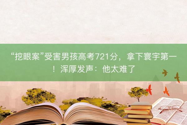 “挖眼案”受害男孩高考721分，拿下寰宇第一！浑厚发声：他太难了