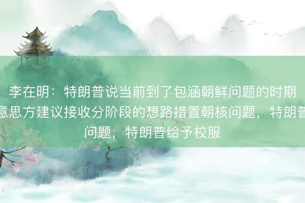 李在明：特朗普说当前到了包涵朝鲜问题的时期，已向好意思方建议接收分阶段的想路措置朝核问题，特朗普给予校服