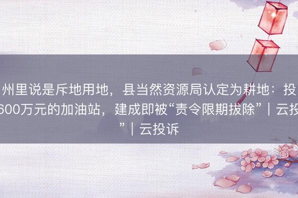 州里说是斥地用地，县当然资源局认定为耕地：投资600万元的加油站，建成即被“责令限期拔除”｜云投诉